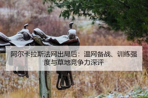 阿尔卡拉斯法网出局后：温网备战、训练强度与草地竞争力深评