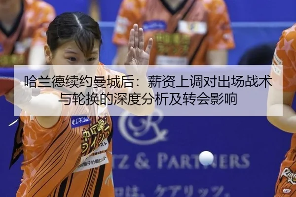哈兰德续约曼城后：薪资上调对出场战术与轮换的深度分析及转会影响
