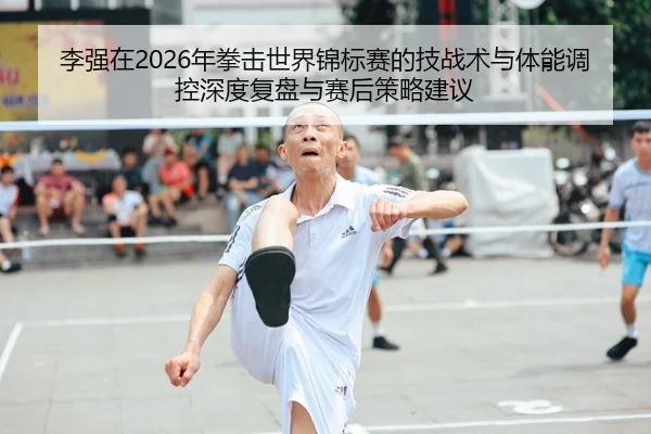 李强在2026年拳击世界锦标赛的技战术与体能调控深度复盘与赛后策略建议