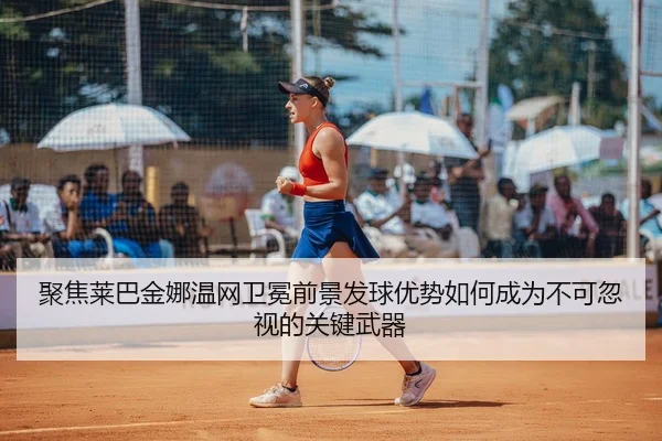 聚焦莱巴金娜温网卫冕前景发球优势如何成为不可忽视的关键武器